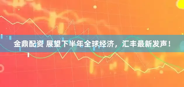 金鼎配资 展望下半年全球经济，汇丰最新发声！