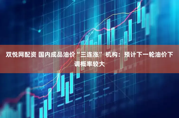 双悦网配资 国内成品油价“三连涨” 机构：预计下一轮油价下调概率较大