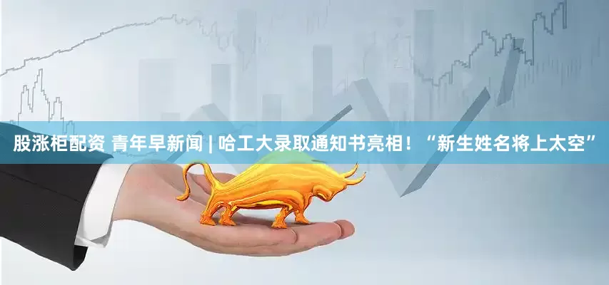 股涨柜配资 青年早新闻 | 哈工大录取通知书亮相！“新生姓名将上太空”