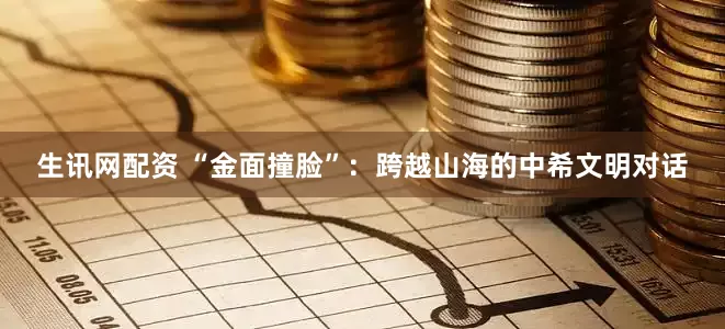 生讯网配资 “金面撞脸”：跨越山海的中希文明对话