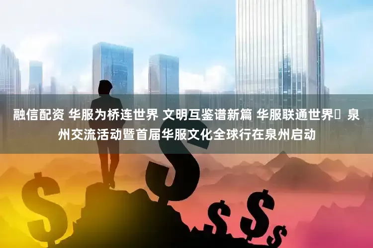 融信配资 华服为桥连世界 文明互鉴谱新篇 华服联通世界・泉州交流活动暨首届华服文化全球行在泉州启动