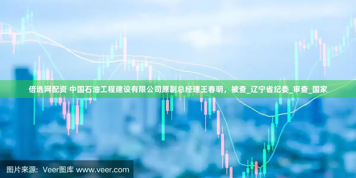 倍选网配资 中国石油工程建设有限公司原副总经理王春明，被查_辽宁省纪委_审查_国家