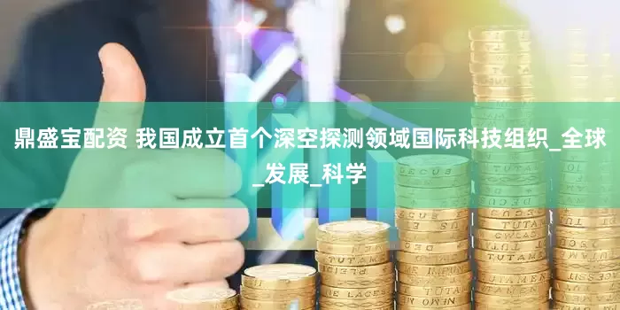 鼎盛宝配资 我国成立首个深空探测领域国际科技组织_全球_发展_科学