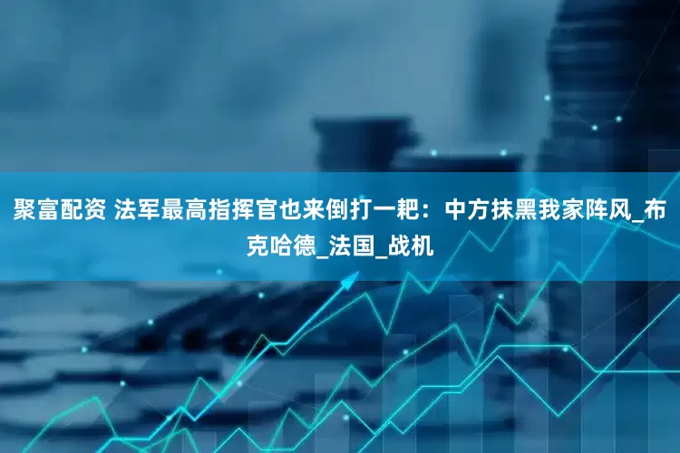 聚富配资 法军最高指挥官也来倒打一耙：中方抹黑我家阵风_布克哈德_法国_战机