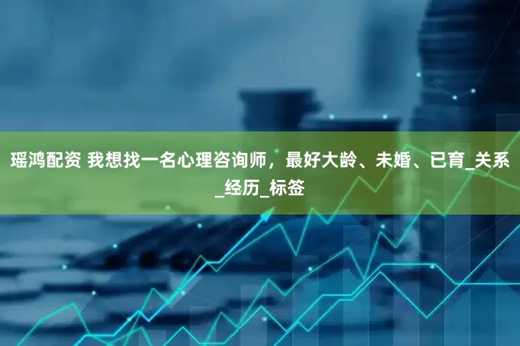 瑶鸿配资 我想找一名心理咨询师，最好大龄、未婚、已育_关系_经历_标签