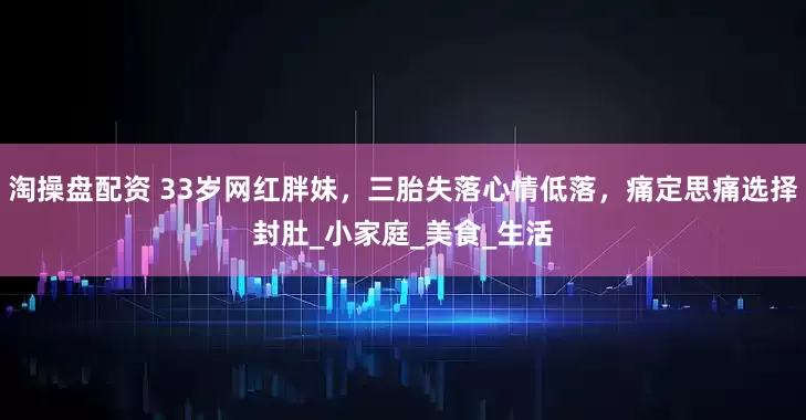 淘操盘配资 33岁网红胖妹，三胎失落心情低落，痛定思痛选择封肚_小家庭_美食_生活