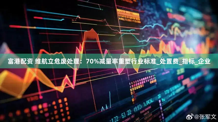 富港配资 维航立危废处理：70%减量率重塑行业标准_处置费_指标_企业