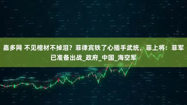 嘉多网 不见棺材不掉泪？菲律宾铁了心插手武统，菲上将：菲军已准备出战_政府_中国_海空军