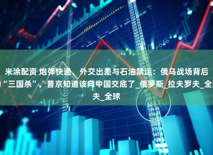 米涂配资 炮弹快递、外交出差与石油禁运：俄乌战场背后的“三国杀”，普京知道该向中国交底了_俄罗斯_拉夫罗夫_全球
