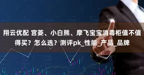 翔云优配 宫菱、小白熊、摩飞宝宝消毒柜值不值得买？怎么选？测评pk_性能_产品_品牌