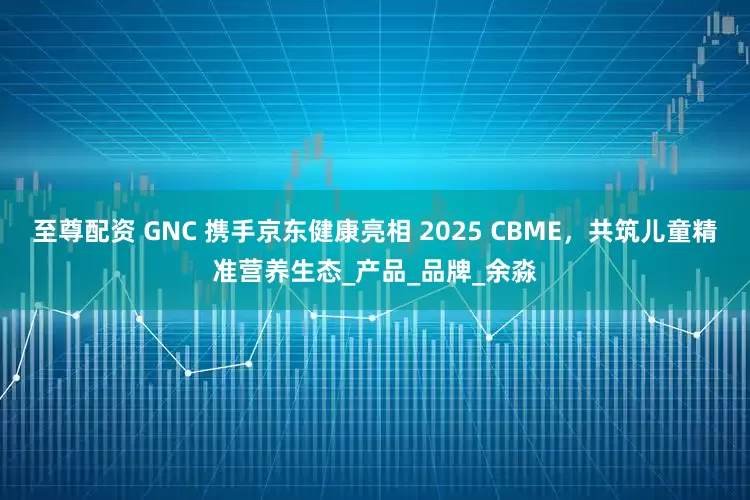 至尊配资 GNC 携手京东健康亮相 2025 CBME，共筑儿童精准营养生态_产品_品牌_余淼