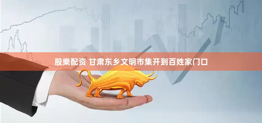 股樂配资 甘肃东乡文明市集开到百姓家门口
