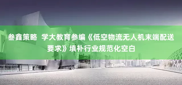 叁鑫策略  学大教育参编《低空物流无人机末端配送要求》填补行业规范化空白