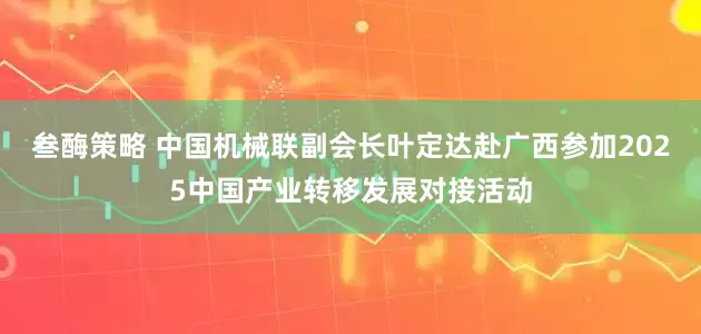 叁酶策略 中国机械联副会长叶定达赴广西参加2025中国产业转移发展对接活动