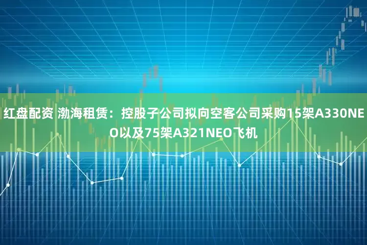 红盘配资 渤海租赁：控股子公司拟向空客公司采购15架A330NEO以及75架A321NEO飞机