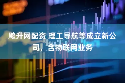 飚升网配资 理工导航等成立新公司，含物联网业务