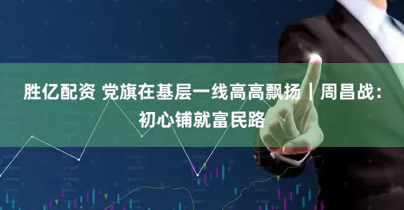 胜亿配资 党旗在基层一线高高飘扬｜周昌战：初心铺就富民路
