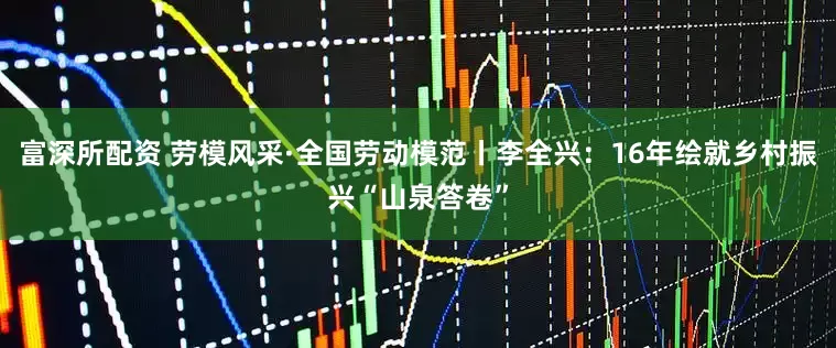 富深所配资 劳模风采·全国劳动模范丨李全兴：16年绘就乡村振兴“山泉答卷”