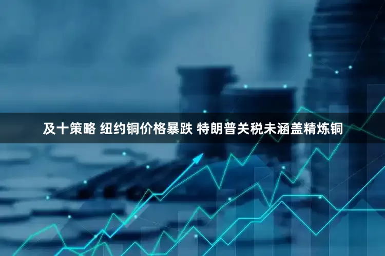 及十策略 纽约铜价格暴跌 特朗普关税未涵盖精炼铜