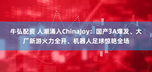 牛弘配资 人潮涌入ChinaJoy：国产3A爆发、大厂新游火力全开、机器人足球惊艳全场