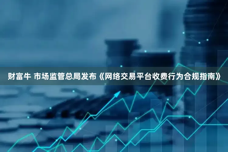 财富牛 市场监管总局发布《网络交易平台收费行为合规指南》
