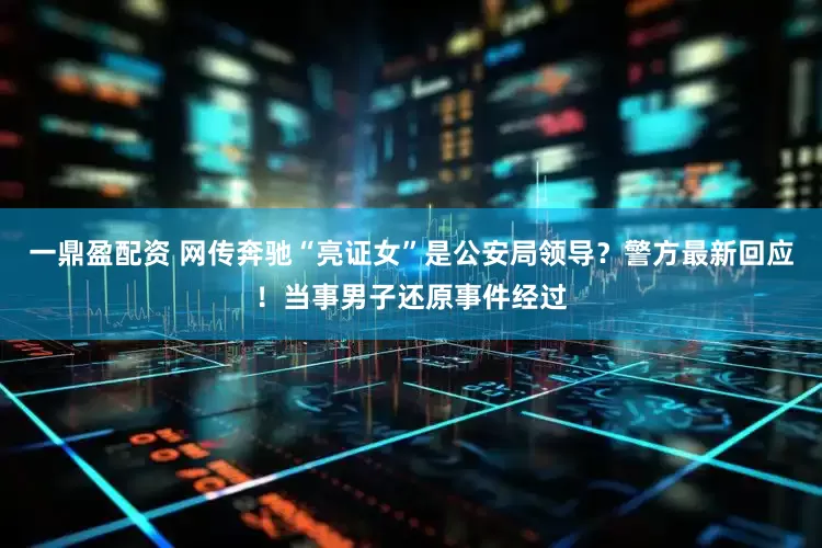 一鼎盈配资 网传奔驰“亮证女”是公安局领导？警方最新回应！当事男子还原事件经过