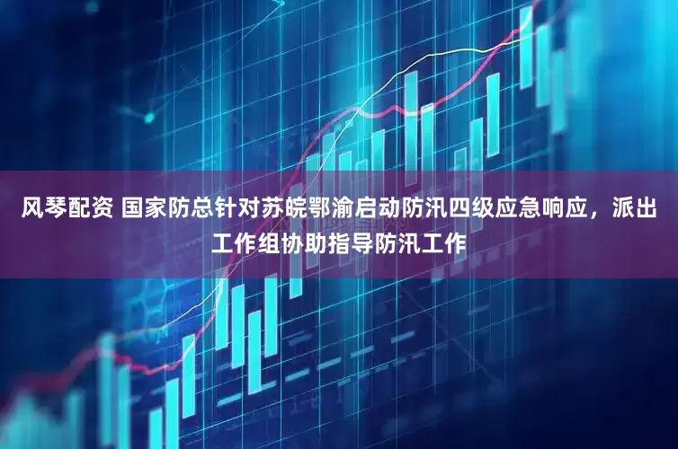 风琴配资 国家防总针对苏皖鄂渝启动防汛四级应急响应，派出工作组协助指导防汛工作